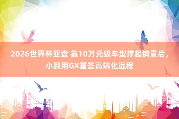 2026世界杯亚盘 靠10万元级车型撑起销量后,小鹏用GX重答高端化远程