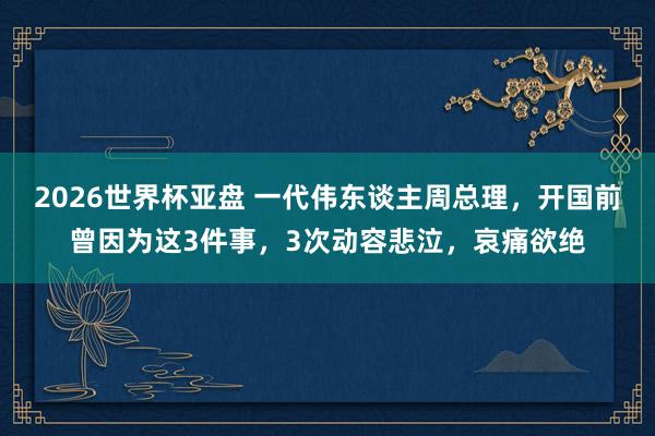 2026世界杯亚盘 一代伟东谈主周总理,开国前曾因为这3件事,3次动容悲泣,哀痛欲绝