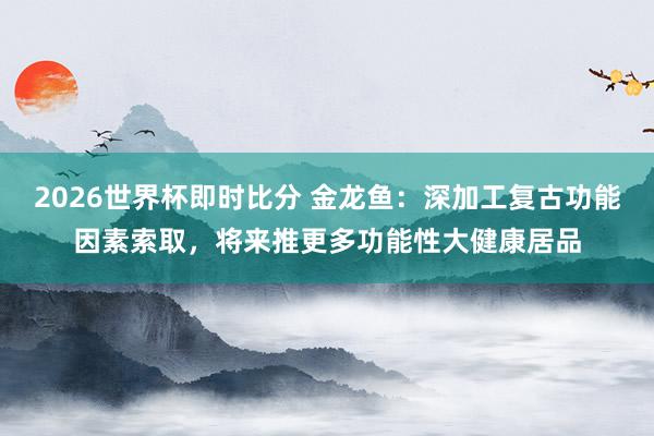 2026世界杯即时比分 金龙鱼:深加工复古功能因素索取,将来推更多功能性大健康居品
