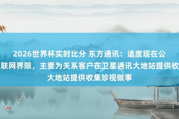 2026世界杯实时比分 东方通讯：适度现在公司在卫星互联网界限，主要为关系客户在卫星通讯大地站提供收集珍视做事
