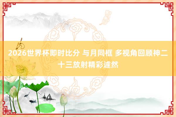 2026世界杯即时比分 与月同框 多视角回顾神二十三放射精彩遽然