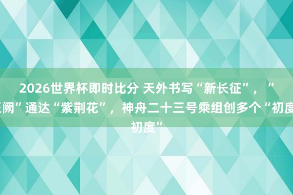 2026世界杯即时比分 天外书写“新长征”,“玉阙”通达“紫荆花”,神舟二十三号乘组创多个“初度”