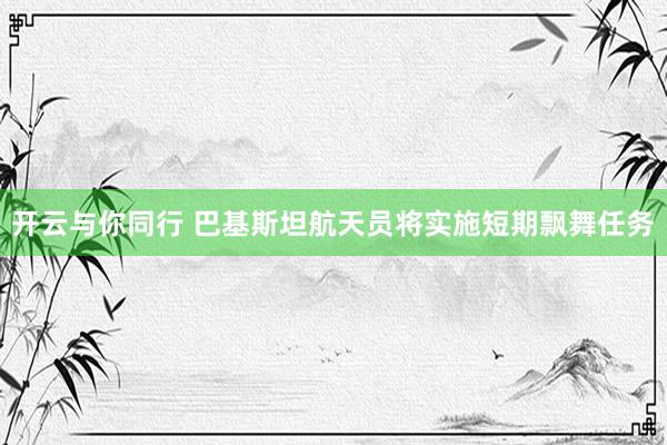 开云与你同行 巴基斯坦航天员将实施短期飘舞任务