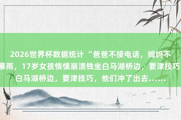 2026世界杯数据统计 “爸爸不接电话,姆妈不让回家”,昨天杭州暴雨,17岁女孩情愫崩溃独坐白马湖桥边,要津技巧,他们冲了出去……