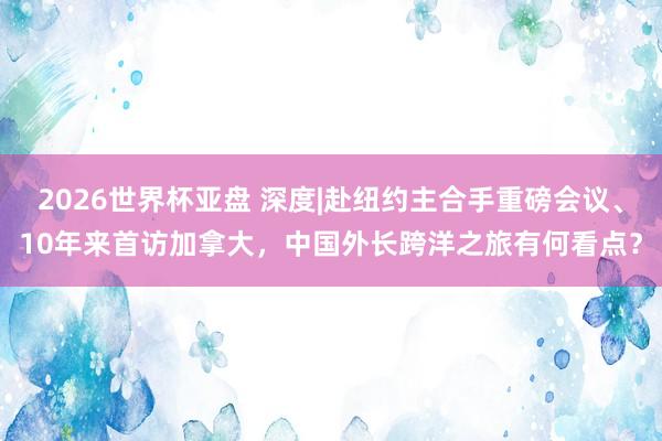 2026世界杯亚盘 深度|赴纽约主合手重磅会议、10年来首访加拿大，中国外长跨洋之旅有何看点？