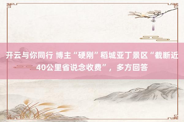开云与你同行 博主“硬刚”稻城亚丁景区“截断近40公里省说念收费”，多方回答
