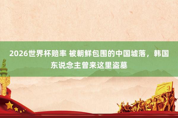 2026世界杯赔率 被朝鲜包围的中国墟落,韩国东说念主曾来这里盗墓