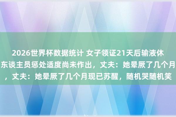 2026世界杯数据统计 女子领证21天后输液休克，涉嫌行恶行医的内勤东谈主员惩处适度尚未作出，丈夫：她晕厥了几个月现已苏醒，随机哭随机笑