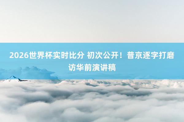 2026世界杯实时比分 初次公开!普京逐字打磨访华前演讲稿