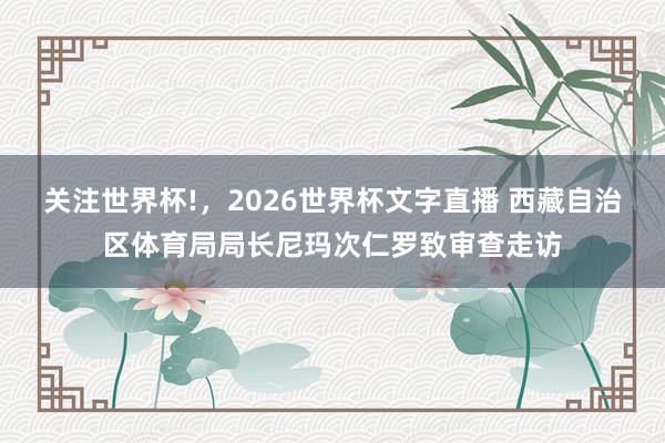 关注世界杯!，2026世界杯文字直播 西藏自治区体育局局长尼玛次仁罗致审查走访