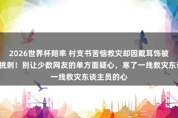 2026世界杯赔率 村支书苦恼救灾却因戴耳饰被“键盘侠”挑刺！别让少数网友的单方面疑心，寒了一线救灾东谈主员的心