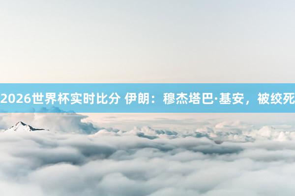 2026世界杯实时比分 伊朗:穆杰塔巴·基安,被绞死