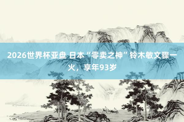 2026世界杯亚盘 日本“零卖之神”铃木敏文骤一火,享年93岁