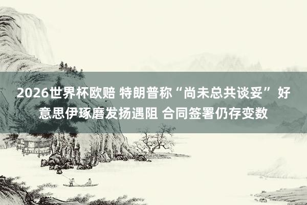 2026世界杯欧赔 特朗普称“尚未总共谈妥” 好意思伊琢磨发扬遇阻 合同签署仍存变数