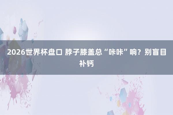 2026世界杯盘口 脖子膝盖总“咔咔”响？别盲目补钙