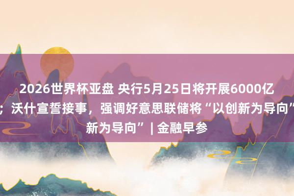 2026世界杯亚盘 央行5月25日将开展6000亿元MLF操作;沃什宣誓接事,强调好意思联储将“以创新为导向” | 金融早参