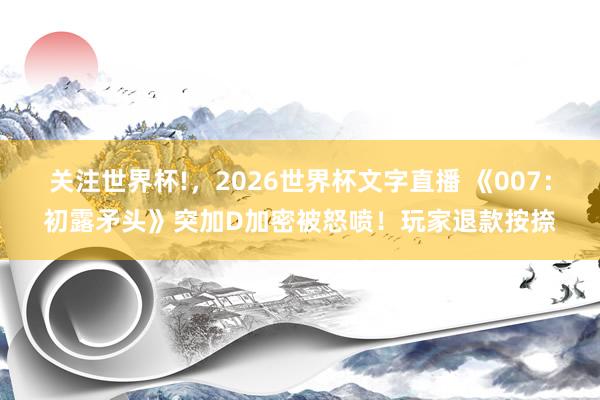 关注世界杯!,2026世界杯文字直播 《007:初露矛头》突加D加密被怒喷!玩家退款按捺