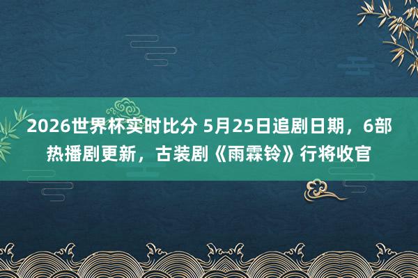 2026世界杯实时比分 5月25日追剧日期,6部热播剧更新,古装剧《雨霖铃》行将收官