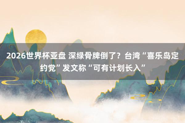 2026世界杯亚盘 深绿骨牌倒了？台湾“喜乐岛定约党”发文称“可有计划长入”