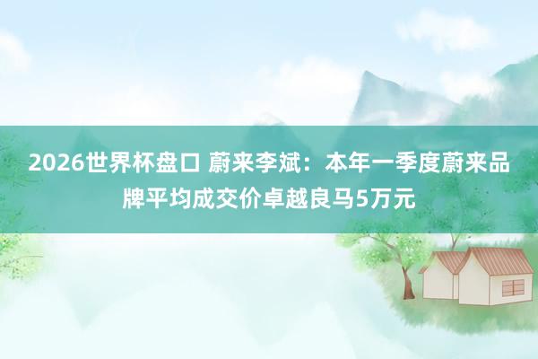 2026世界杯盘口 蔚来李斌:本年一季度蔚来品牌平均成交价卓越良马5万元