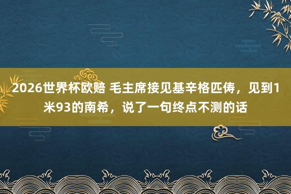 2026世界杯欧赔 毛主席接见基辛格匹俦,见到1米93的南希,说了一句终点不测的话