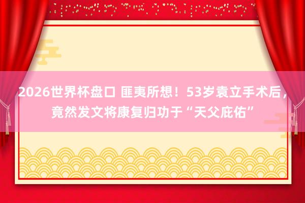 2026世界杯盘口 匪夷所想！53岁袁立手术后，竟然发文将康复归功于“天父庇佑”