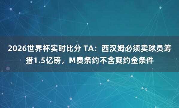 2026世界杯实时比分 TA：西汉姆必须卖球员筹措1.5亿镑，M费条约不含爽约金条件