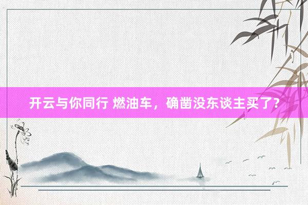 开云与你同行 燃油车,确凿没东谈主买了?