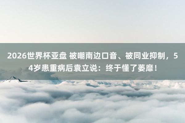 2026世界杯亚盘 被嘲南边口音、被同业抑制,54岁患重病后袁立说:终于懂了萎靡!