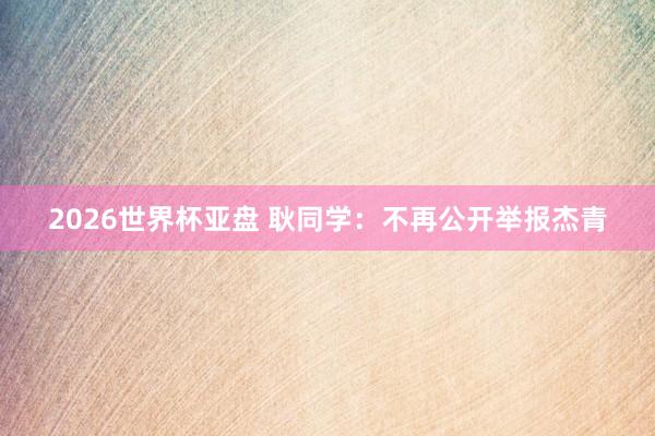 2026世界杯亚盘 耿同学:不再公开举报杰青