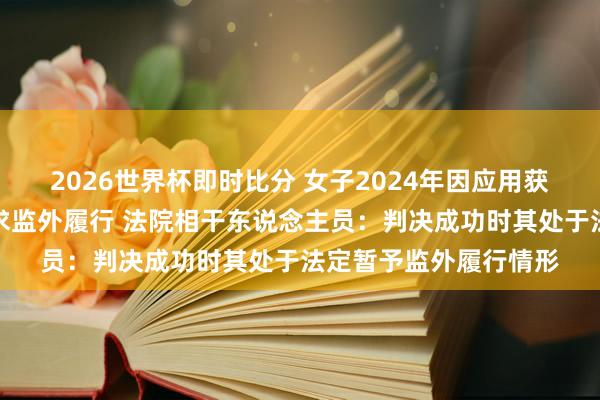 2026世界杯即时比分 女子2024年因应用获刑十年，现因孕珠苦求监外履行 法院相干东说念主员：判决成功时其处于法定暂予监外履行情形