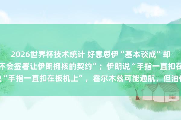 2026世界杯技术统计 好意思伊“基本谈成”却各怀心念念：特朗普称“不会签署让伊朗拥核的契约”；伊朗说“手指一直扣在扳机上”，霍尔木兹可能通航，但油价回不去了