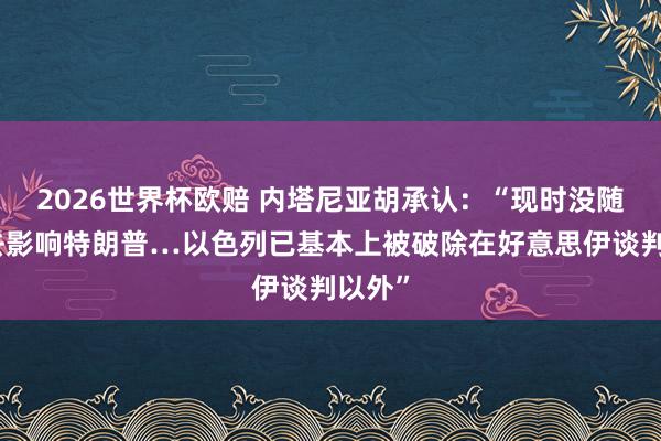 2026世界杯欧赔 内塔尼亚胡承认：“现时没随机期去影响特朗普…以色列已基本上被破除在好意思伊谈判以外”