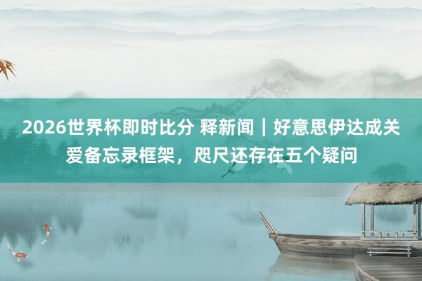 2026世界杯即时比分 释新闻|好意思伊达成关爱备忘录框架,咫尺还存在五个疑问