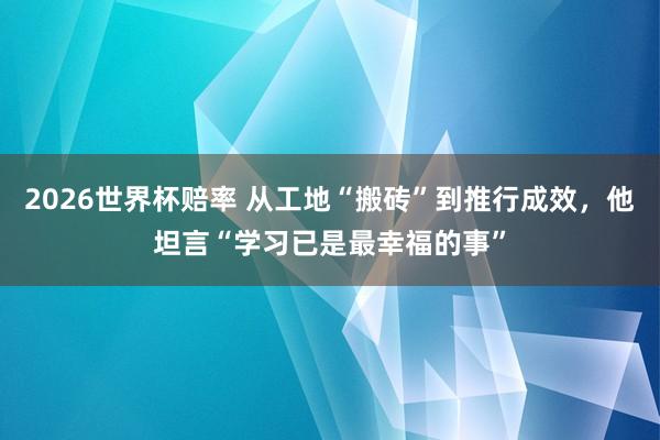 2026世界杯赔率 从工地“搬砖”到推行成效,他坦言“学习已是最幸福的事”