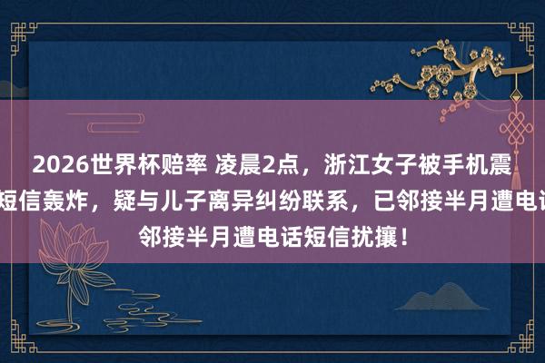 2026世界杯赔率 凌晨2点,浙江女子被手机震醒:127条短信轰炸,疑与儿子离异纠纷联系,已邻接半月遭电话短信扰攘!