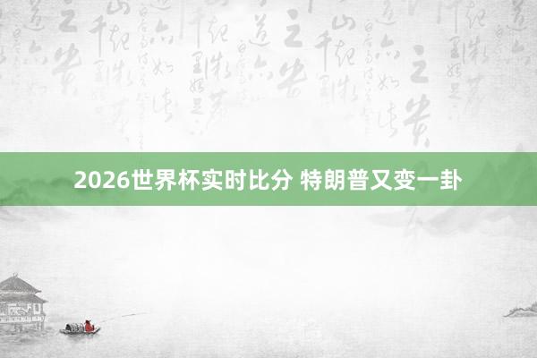 2026世界杯实时比分 特朗普又变一卦