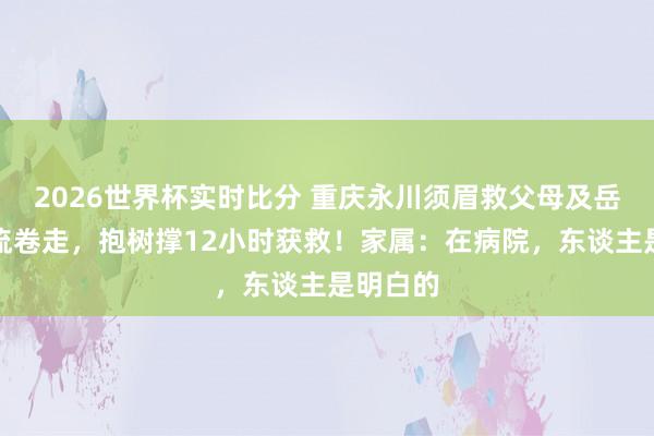 2026世界杯实时比分 重庆永川须眉救父母及岳母被巨流卷走,抱树撑12小时获救!家属:在病院,东谈主是明白的