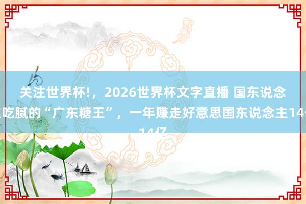 关注世界杯!,2026世界杯文字直播 国东说念主吃腻的“广东糖王”,一年赚走好意思国东说念主14亿