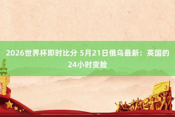 2026世界杯即时比分 5月21日俄乌最新:英国的24小时变脸