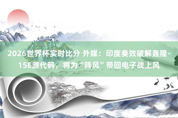 2026世界杯实时比分 外媒:印度奏效破解轰隆-15E源代码,将为“阵风”带回电子战上风