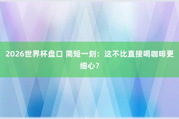 2026世界杯盘口 简短一刻：这不比直接喝咖啡更细心？