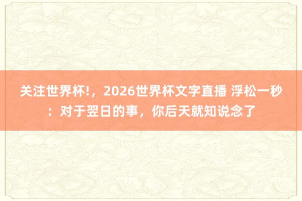 关注世界杯!，2026世界杯文字直播 浮松一秒：对于翌日的事，你后天就知说念了