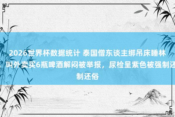 2026世界杯数据统计 泰国僧东谈主绑吊床睡林中，叫外卖买6瓶啤酒解闷被举报，尿检呈紫色被强制还俗