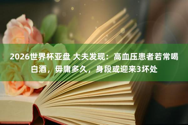 2026世界杯亚盘 大夫发现:高血压患者若常喝白酒,毋庸多久,身段或迎来3坏处