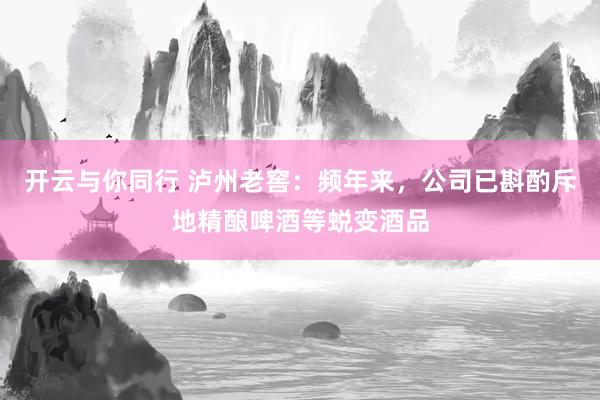 开云与你同行 泸州老窖：频年来，公司已斟酌斥地精酿啤酒等蜕变酒品