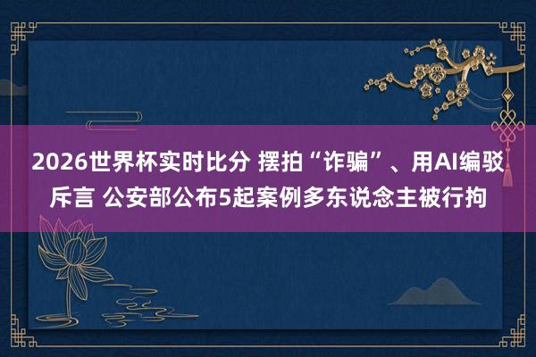 2026世界杯实时比分 摆拍“诈骗”、用AI编驳斥言 公安部公布5起案例多东说念主被行拘