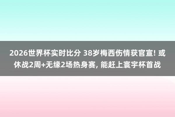 2026世界杯实时比分 38岁梅西伤情获官宣! 或休战2周+无缘2场热身赛, 能赶上寰宇杯首战