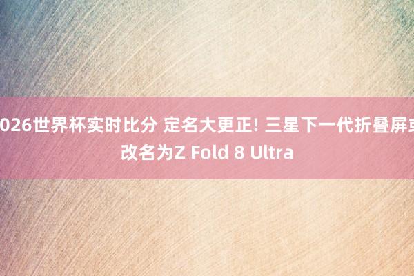 2026世界杯实时比分 定名大更正! 三星下一代折叠屏或改名为Z Fold 8 Ultra