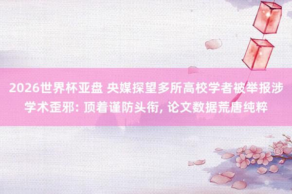 2026世界杯亚盘 央媒探望多所高校学者被举报涉学术歪邪: 顶着谨防头衔, 论文数据荒唐纯粹
